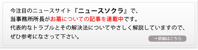 今注目のニュースサイト『ニュースソクラ』で、当事務所所長がお墓についての記事を連載中です。代表的なトラブルとその解決法についてやさしく解説していますので、ぜひ参考になさって下さい。