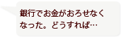 銀行でお金がおろせなくなった。どうすれば…