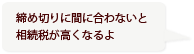 締め切りに間に合わないと相続税が高くなるよ