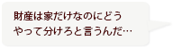 財産は家だけなのにどうやって分けろと言うんだ…